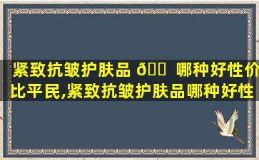 紧致抗皱护肤品 🐠 哪种好性价比平民,紧致抗皱护肤品哪种好性价比 🐟 平民可以用
